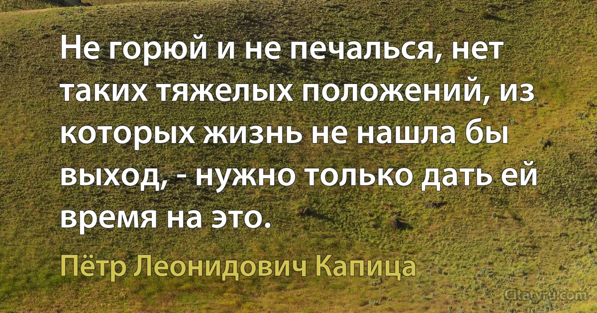 Не горюй и не печалься, нет таких тяжелых положений, из которых жизнь не нашла бы выход, - нужно только дать ей время на это. (Пётр Леонидович Капица)