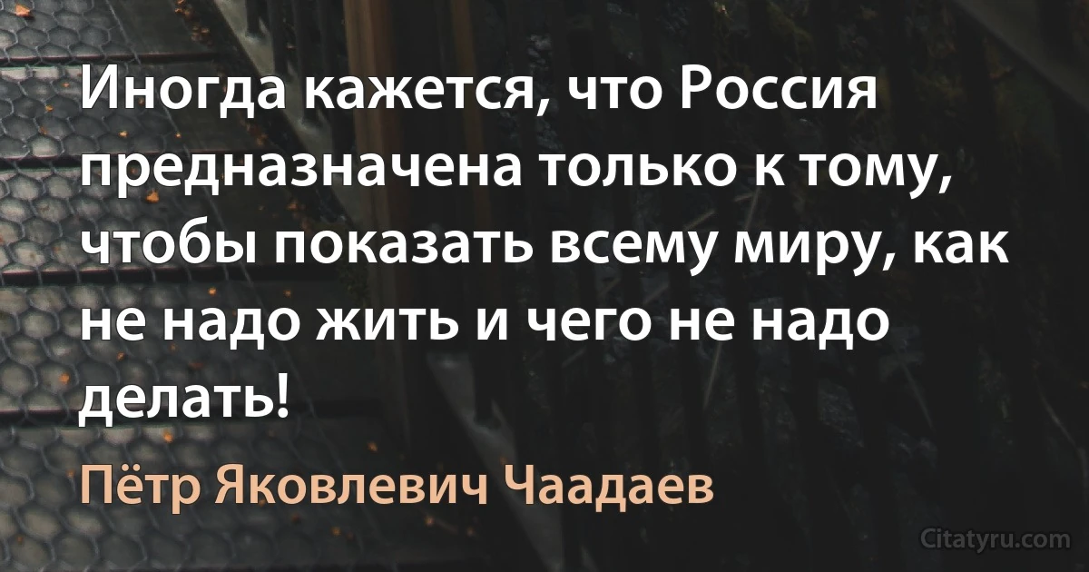 Иногда кажется, что Россия предназначена только к тому, чтобы показать всему миру, как не надо жить и чего не надо делать! (Пётр Яковлевич Чаадаев)