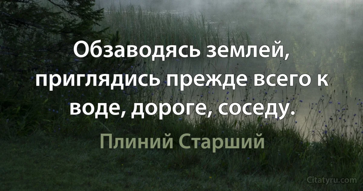 Обзаводясь землей, приглядись прежде всего к воде, дороге, соседу. (Плиний Старший)