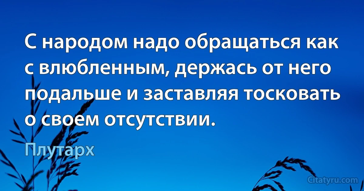 С народом надо обращаться как с влюбленным, держась от него подальше и заставляя тосковать о своем отсутствии. (Плутарх)