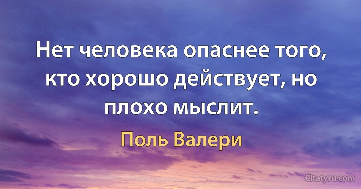 Нет человека опаснее того, кто хорошо действует, но плохо мыслит. (Поль Валери)