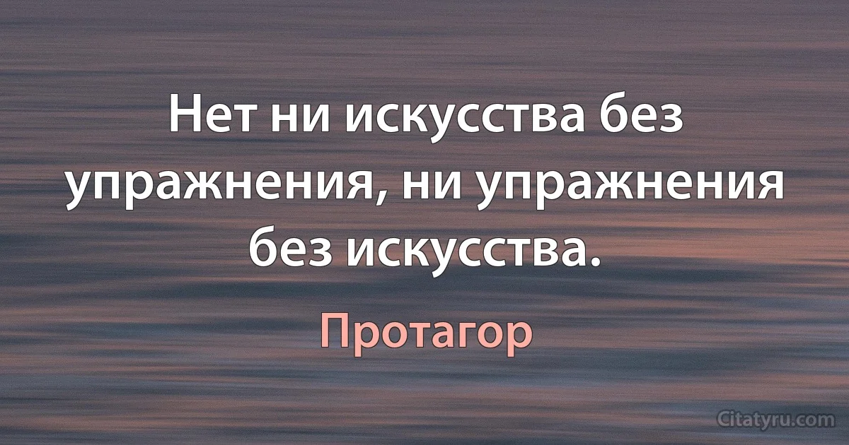 Нет ни искусства без упражнения, ни упражнения без искусства. (Протагор)