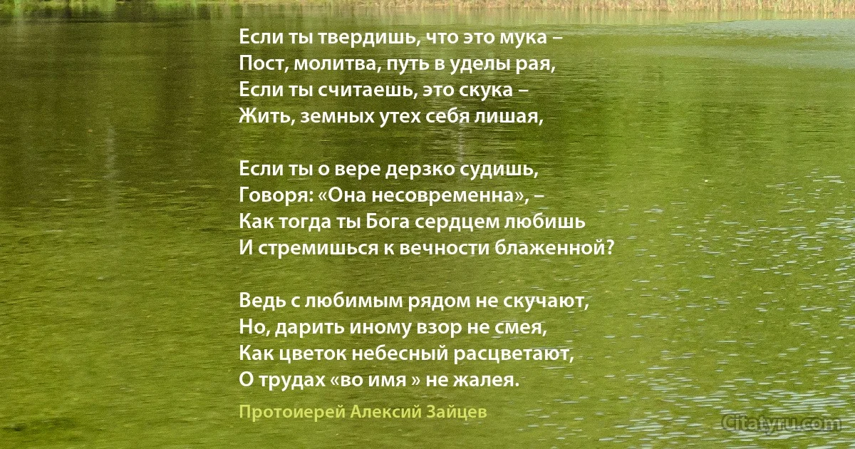 Если ты твердишь, что это мука – 
Пост, молитва, путь в уделы рая, 
Если ты считаешь, это скука – 
Жить, земных утех себя лишая, 

Если ты о вере дерзко судишь, 
Говоря: «Она несовременна», – 
Как тогда ты Бога сердцем любишь 
И стремишься к вечности блаженной? 

Ведь с любимым рядом не скучают, 
Но, дарить иному взор не смея, 
Как цветок небесный расцветают, 
О трудах «во имя » не жалея. (Протоиерей Алексий Зайцев)