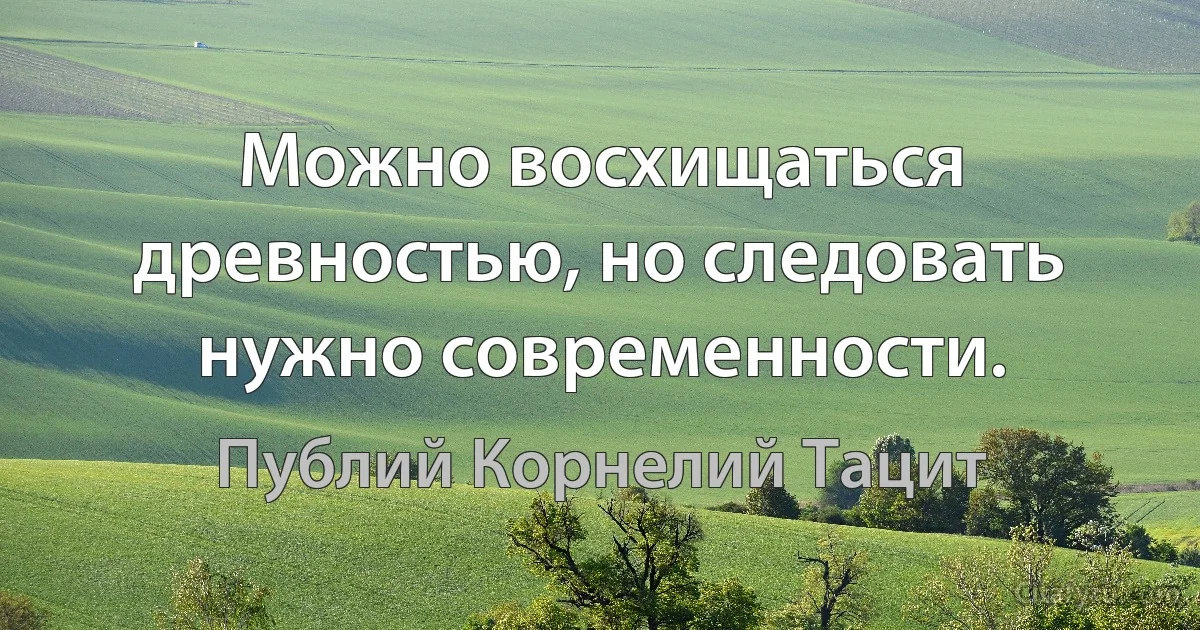 Можно восхищаться древностью, но следовать нужно современности. (Публий Корнелий Тацит)