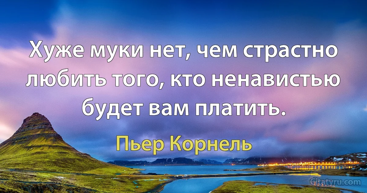 Хуже муки нет, чем страстно любить того, кто ненавистью будет вам платить. (Пьер Корнель)