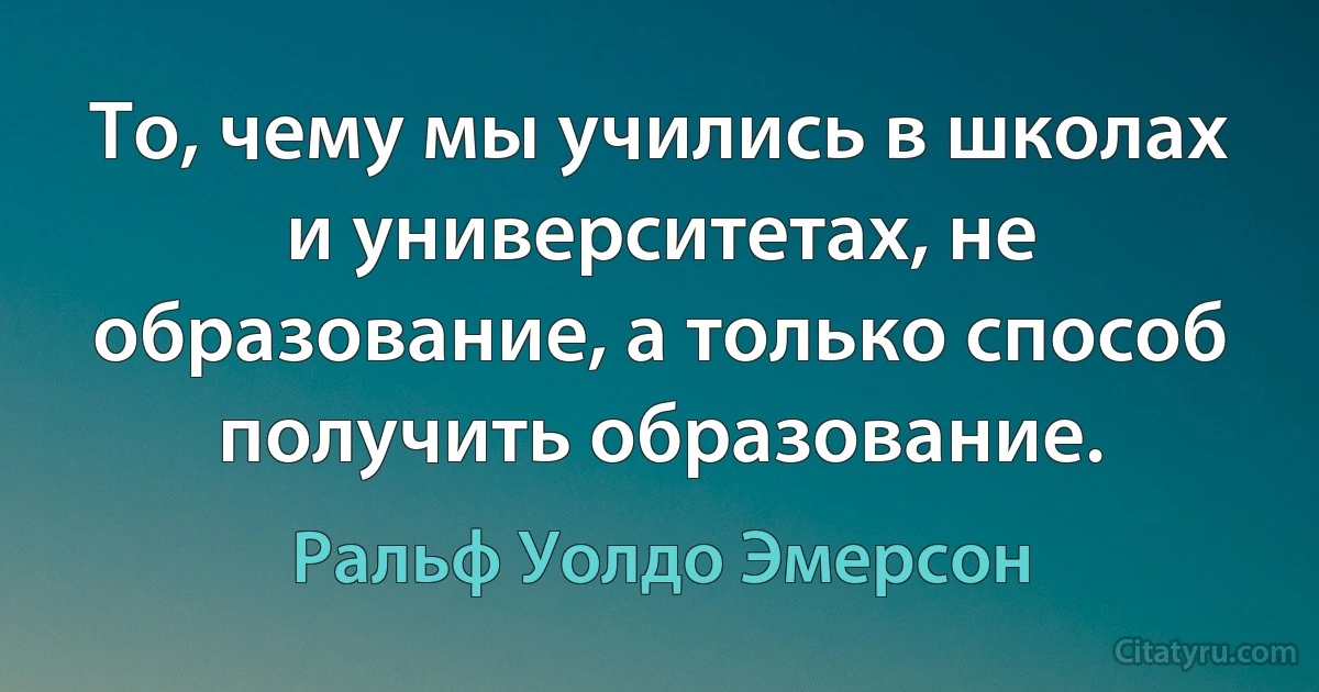 То, чему мы учились в школах и университетах, не образование, а только способ получить образование. (Ральф Уолдо Эмерсон)