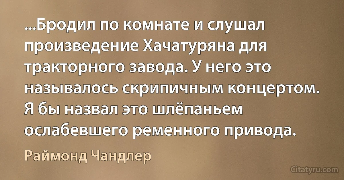 ...Бродил по комнате и слушал произведение Хачатуряна для тракторного завода. У него это называлось скрипичным концертом. Я бы назвал это шлёпаньем ослабевшего ременного привода. (Раймонд Чандлер)