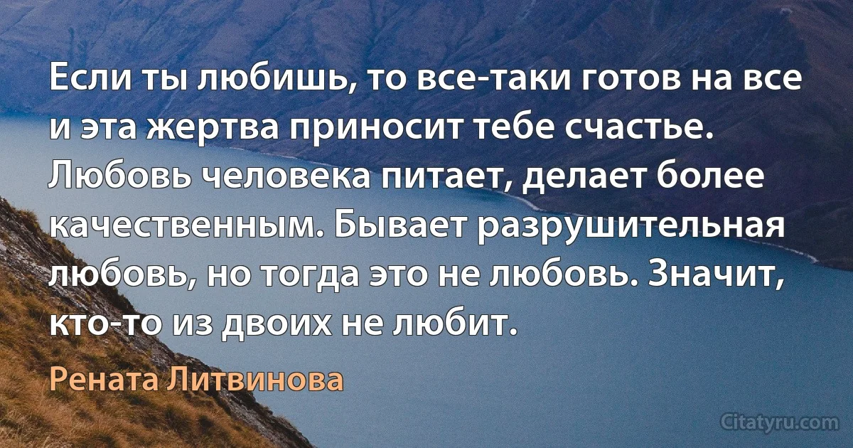 Если ты любишь, то все-таки готов на все и эта жертва приносит тебе счастье.
Любовь человека питает, делает более качественным. Бывает разрушительная любовь, но тогда это не любовь. Значит, кто-то из двоих не любит. (Рената Литвинова)