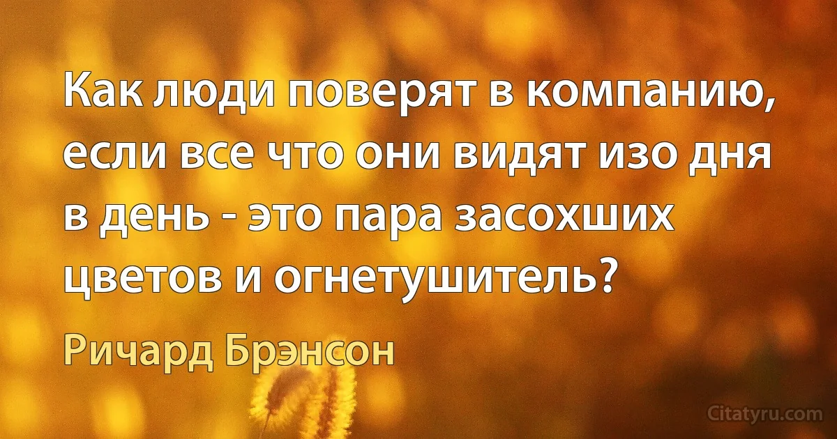 Как люди поверят в компанию, если все что они видят изо дня в день - это пара засохших цветов и огнетушитель? (Ричард Брэнсон)