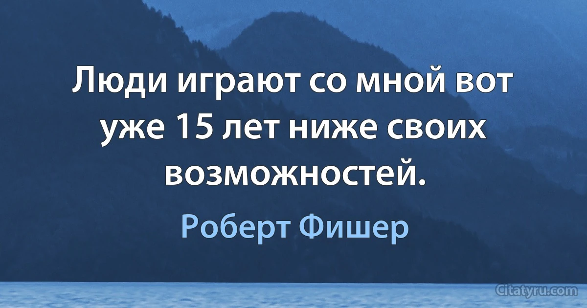 Люди играют со мной вот уже 15 лет ниже своих возможностей. (Роберт Фишер)