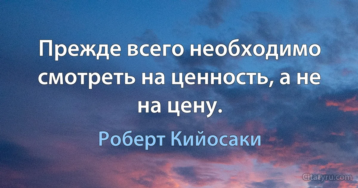 Прежде всего необходимо смотреть на ценность, а не на цену. (Роберт Кийосаки)