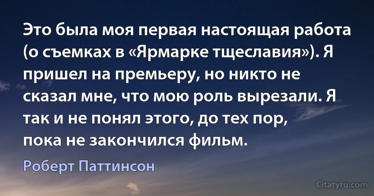 Это была моя первая настоящая работа (о съемках в «Ярмарке тщеславия»). Я пришел на премьеру, но никто не сказал мне, что мою роль вырезали. Я так и не понял этого, до тех пор, пока не закончился фильм. (Роберт Паттинсон)