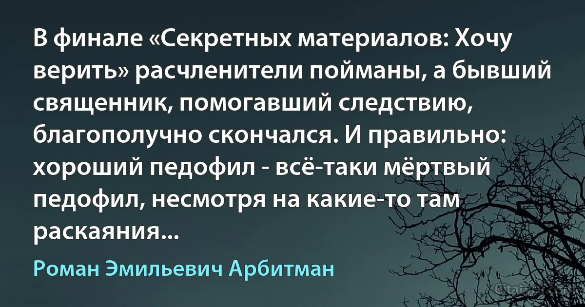 В финале «Секретных материалов: Хочу верить» расчленители пойманы, а бывший священник, помогавший следствию, благополучно скончался. И правильно: хороший педофил - всё-таки мёртвый педофил, несмотря на какие-то там раскаяния... (Роман Эмильевич Арбитман)