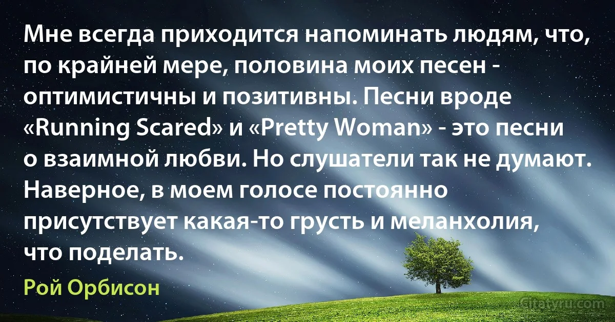 Мне всегда приходится напоминать людям, что, по крайней мере, половина моих песен - оптимистичны и позитивны. Песни вроде «Running Scared» и «Pretty Woman» - это песни о взаимной любви. Но слушатели так не думают. Наверное, в моем голосе постоянно присутствует какая-то грусть и меланхолия, что поделать. (Рой Орбисон)