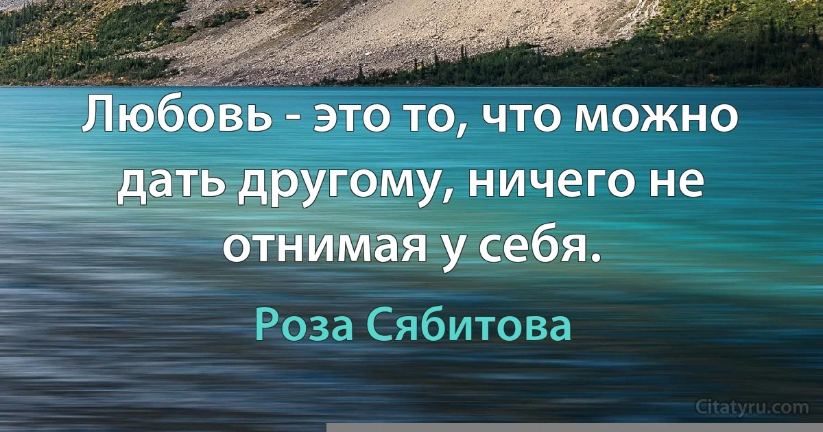 Любовь - это то, что можно дать другому, ничего не отнимая у себя. (Роза Сябитова)