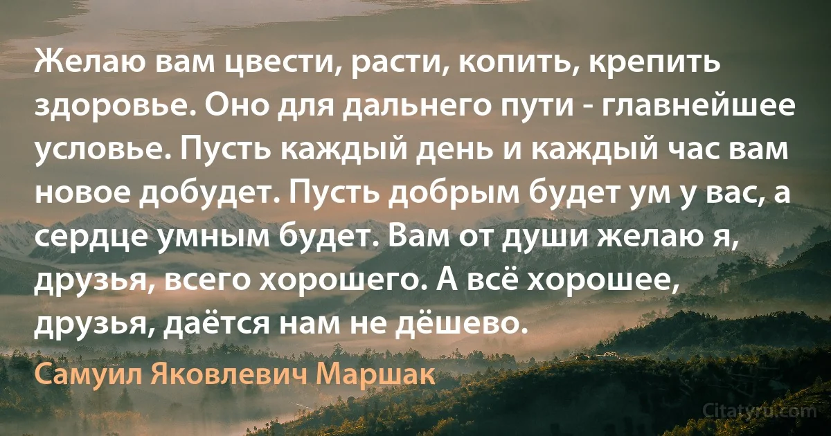 Желаю вам цвести, расти, копить, крепить здоровье. Оно для дальнего пути - главнейшее условье. Пусть каждый день и каждый час вам новое добудет. Пусть добрым будет ум у вас, а сердце умным будет. Вам от души желаю я, друзья, всего хорошего. А всё хорошее, друзья, даётся нам не дёшево. (Самуил Яковлевич Маршак)