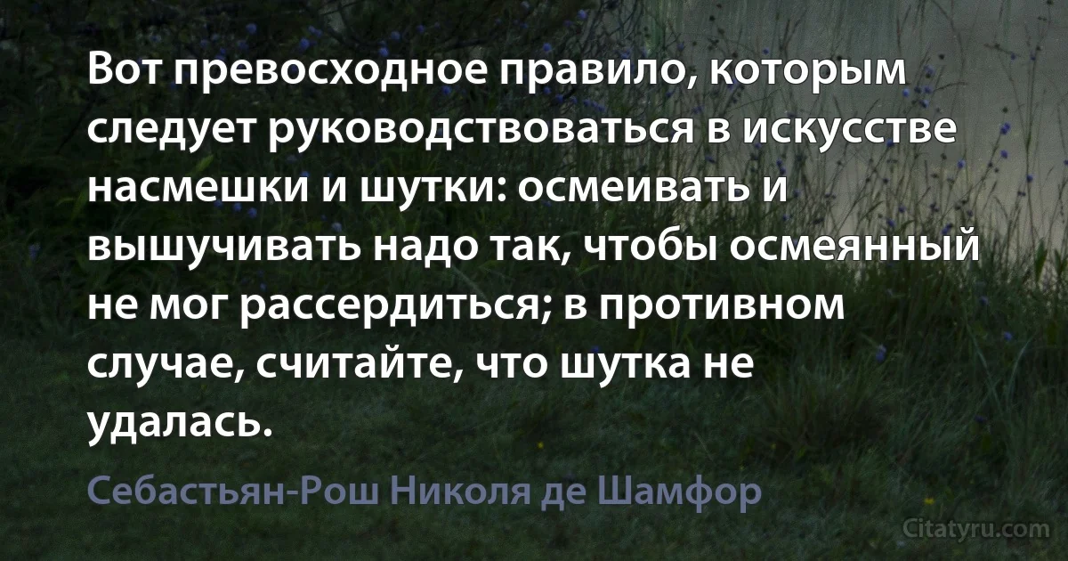 Вот превосходное правило, которым следует руководствоваться в искусстве насмешки и шутки: осмеивать и вышучивать надо так, чтобы осмеянный не мог рассердиться; в противном случае, считайте, что шутка не удалась. (Себастьян-Рош Николя де Шамфор)