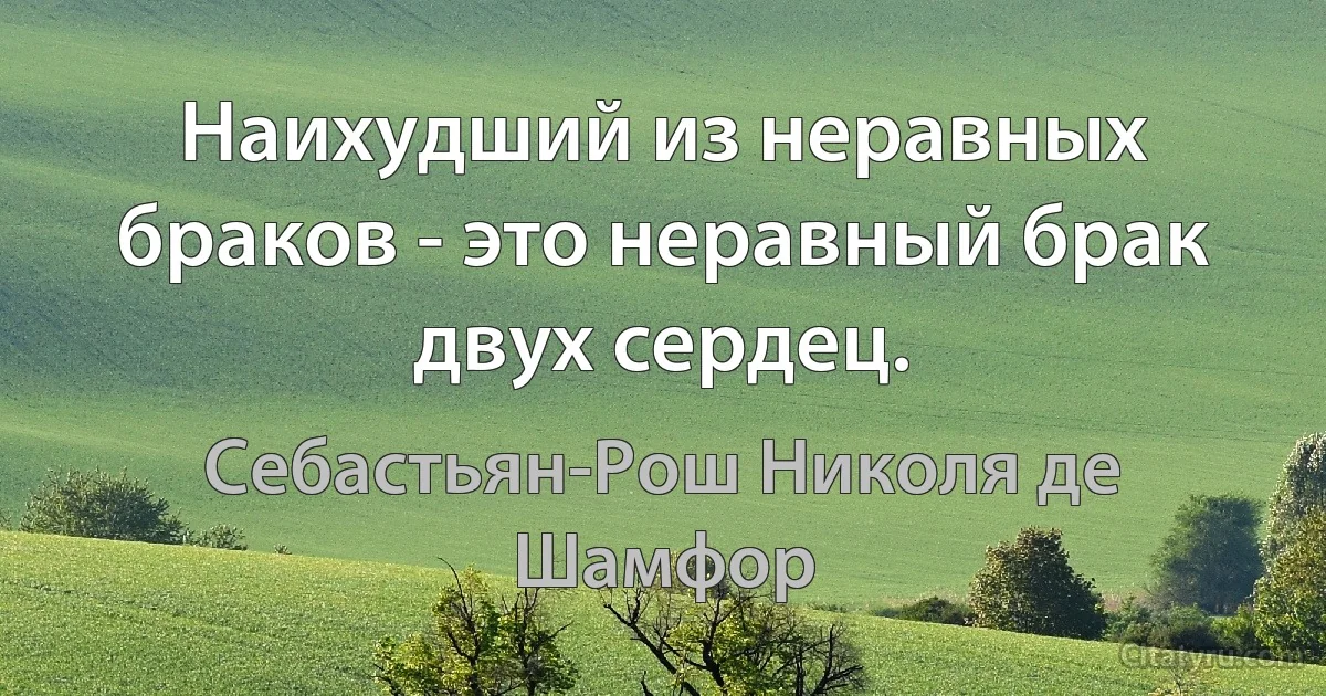 Наихудший из неравных браков - это неравный брак двух сердец. (Себастьян-Рош Николя де Шамфор)