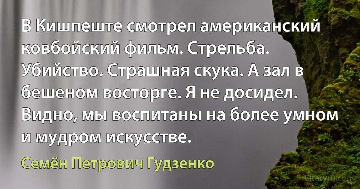 В Кишпеште смотрел американский ковбойский фильм. Стрельба. Убийство. Страшная скука. А зал в бешеном восторге. Я не досидел. Видно, мы воспитаны на более умном и мудром искусстве. (Семён Петрович Гудзенко)