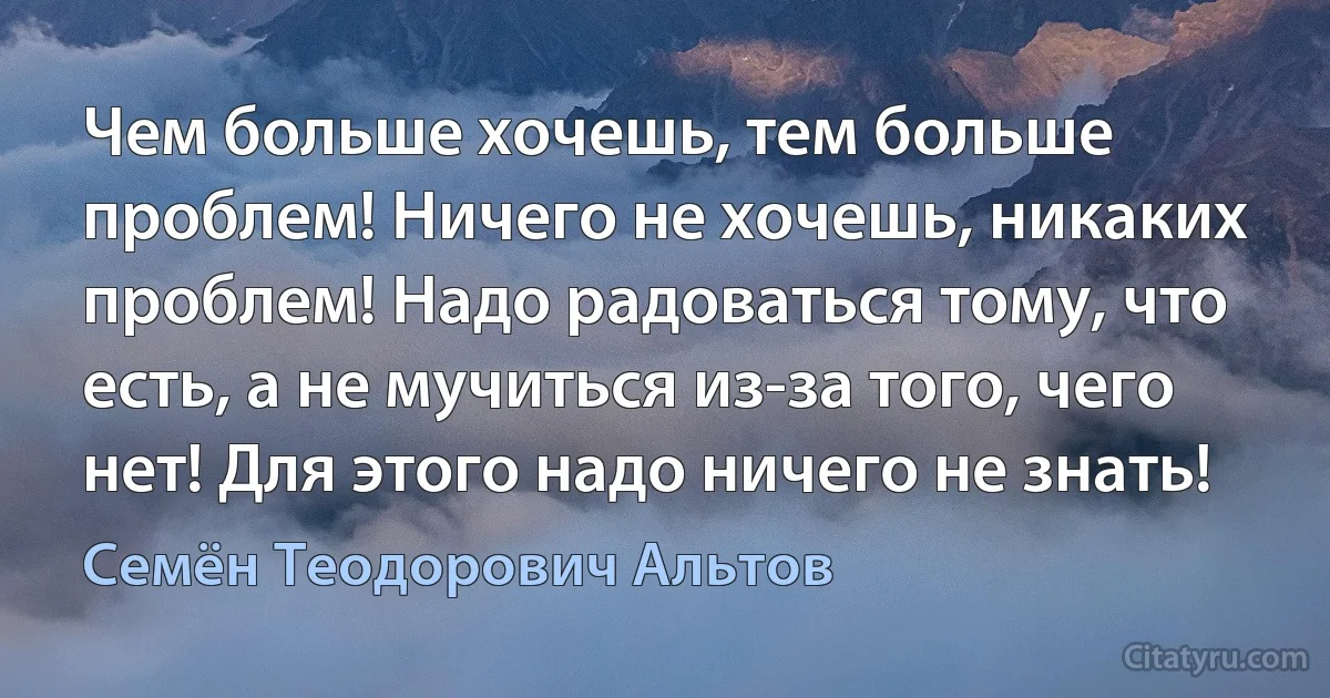 Чем больше хочешь, тем больше проблем! Ничего не хочешь, никаких проблем! Надо радоваться тому, что есть, а не мучиться из-за того, чего нет! Для этого надо ничего не знать! (Семён Теодорович Альтов)