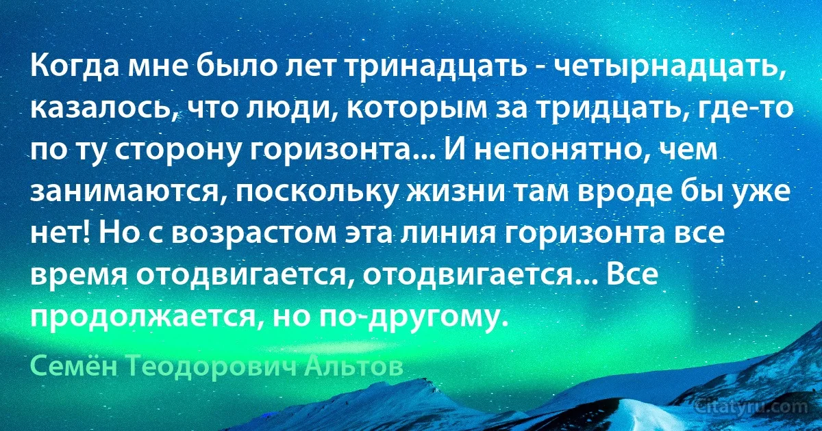 Когда мне было лет тринадцать - четырнадцать, казалось, что люди, которым за тридцать, где-то по ту сторону горизонта... И непонятно, чем занимаются, поскольку жизни там вроде бы уже нет! Но с возрастом эта линия горизонта все время отодвигается, отодвигается... Все продолжается, но по-другому. (Семён Теодорович Альтов)