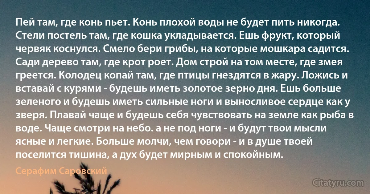 Пей там, где конь пьет. Конь плохой воды не будет пить никогда. Стели постель там, где кошка укладывается. Ешь фрукт, который червяк коснулся. Смело бери грибы, на которые мошкара садится. Сади дерево там, где крот роет. Дом строй на том месте, где змея греется. Колодец копай там, где птицы гнездятся в жару. Ложись и вставай с курями - будешь иметь золотое зерно дня. Ешь больше зеленого и будешь иметь сильные ноги и выносливое сердце как у зверя. Плавай чаще и будешь себя чувствовать на земле как рыба в воде. Чаще смотри на небо. а не под ноги - и будут твои мысли ясные и легкие. Больше молчи, чем говори - и в душе твоей поселится тишина, а дух будет мирным и спокойным. (Серафим Саровский)