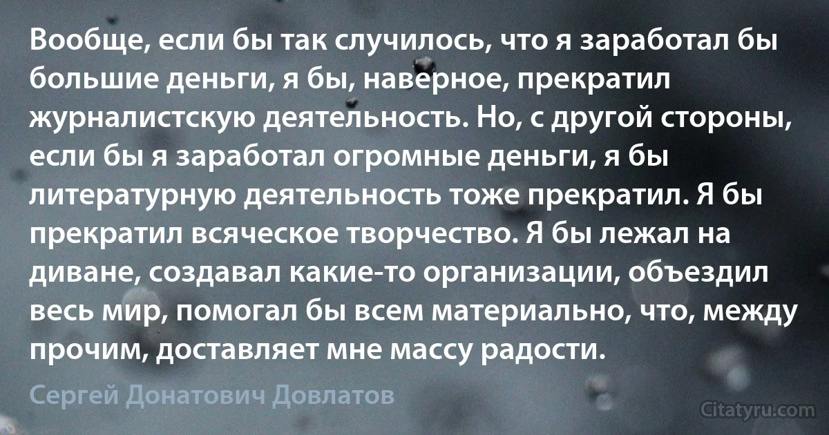 Вообще, если бы так случилось, что я заработал бы большие деньги, я бы, наверное, прекратил журналистскую деятельность. Но, с другой стороны, если бы я заработал огромные деньги, я бы литературную деятельность тоже прекратил. Я бы прекратил всяческое творчество. Я бы лежал на диване, создавал какие-то организации, объездил весь мир, помогал бы всем материально, что, между прочим, доставляет мне массу радости. (Сергей Донатович Довлатов)