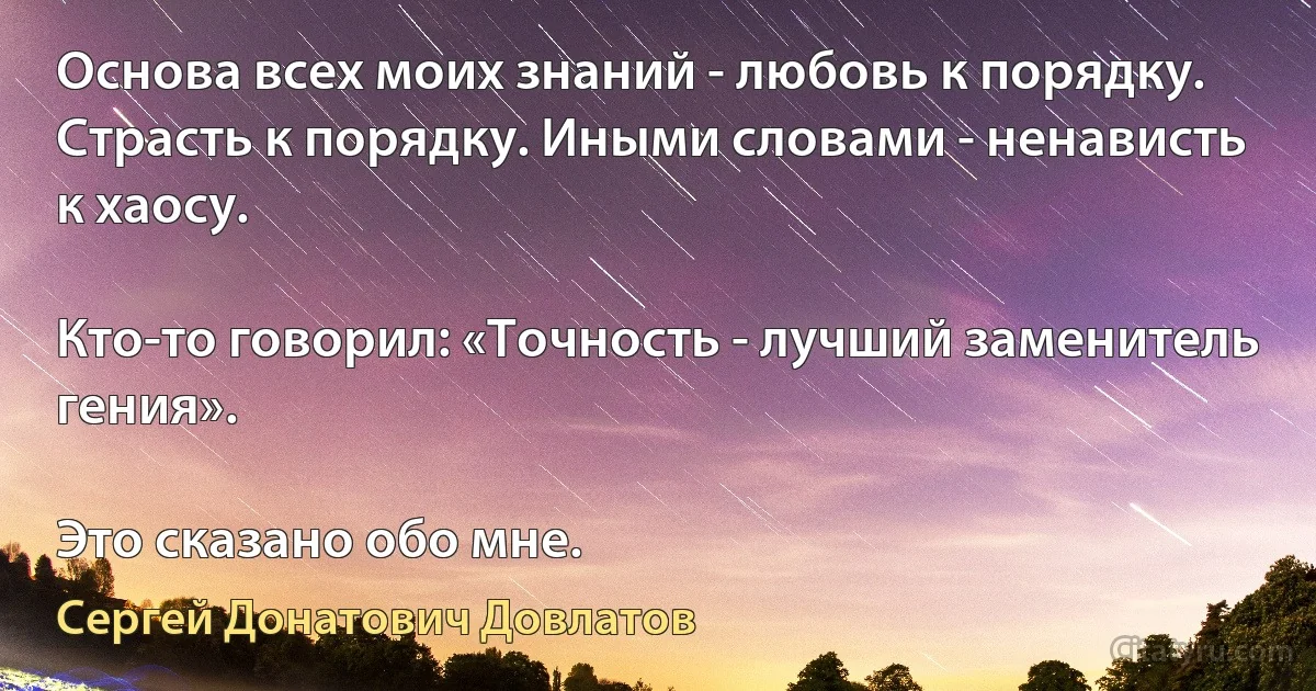 Основа всех моих знаний - любовь к порядку. Страсть к порядку. Иными словами - ненависть к хаосу.

Кто-то говорил: «Точность - лучший заменитель гения».

Это сказано обо мне. (Сергей Донатович Довлатов)