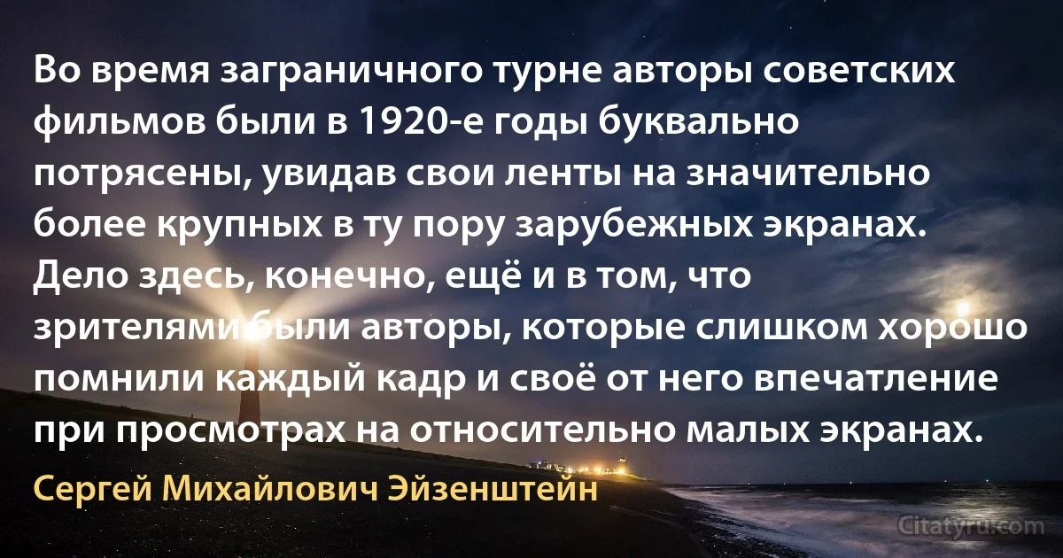 Во время заграничного турне авторы советских фильмов были в 1920-е годы буквально потрясены, увидав свои ленты на значительно более крупных в ту пору зарубежных экранах. Дело здесь, конечно, ещё и в том, что зрителями были авторы, которые слишком хорошо помнили каждый кадр и своё от него впечатление при просмотрах на относительно малых экранах. (Сергей Михайлович Эйзенштейн)