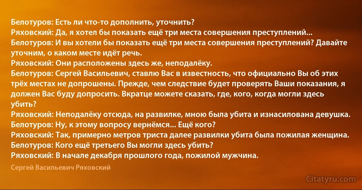 Белотуров: Есть ли что-то дополнить, уточнить?
Ряховский: Да, я хотел бы показать ещё три места совершения преступлений...
Белотуров: И вы хотели бы показать ещё три места совершения преступлений? Давайте уточним, о каком месте идёт речь.
Ряховский: Они расположены здесь же, неподалёку.
Белотуров: Сергей Васильевич, ставлю Вас в известность, что официально Вы об этих трёх местах не допрошены. Прежде, чем следствие будет проверять Ваши показания, я должен Вас буду допросить. Вкратце можете сказать, где, кого, когда могли здесь убить?
Ряховский: Неподалёку отсюда, на развилке, мною была убита и изнасилована девушка.
Белотуров: Ну, к этому вопросу вернёмся... Ещё кого?
Ряховский: Так, примерно метров триста далее развилки убита была пожилая женщина.
Белотуров: Кого ещё третьего Вы могли здесь убить?
Ряховский: В начале декабря прошлого года, пожилой мужчина. (Сергей Васильевич Ряховский)