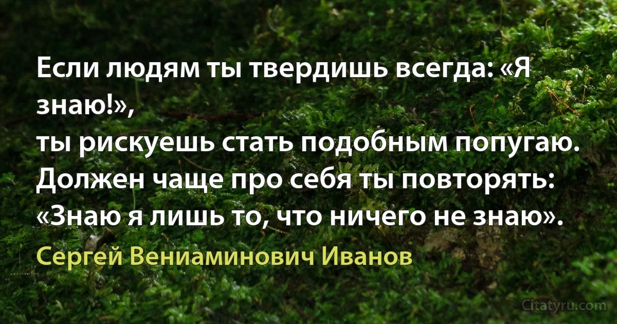 Если людям ты твердишь всегда: «Я знаю!»,
ты рискуешь стать подобным попугаю.
Должен чаще про себя ты повторять:
«Знаю я лишь то, что ничего не знаю». (Сергей Вениаминович Иванов)