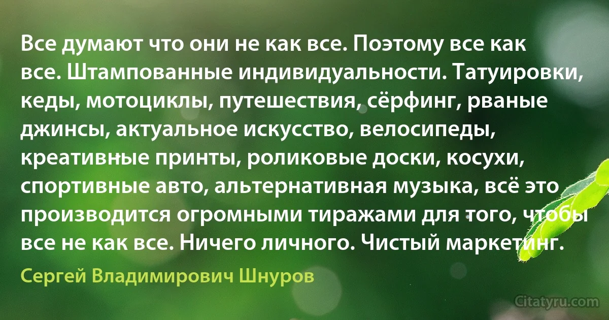 Все думают что они не как все. Поэтому все как все. Штампованные индивидуальности. Татуировки, кеды, мотоциклы, путешествия, сёрфинг, рваные джинсы, актуальное искусство, велосипеды, креативные принты, роликовые доски, косухи, спортивные авто, альтернативная музыка, всё это производится огромными тиражами для того, чтобы все не как все. Ничего личного. Чистый маркетинг. (Сергей Владимирович Шнуров)