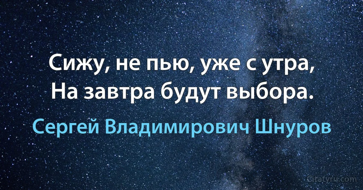 Сижу, не пью, уже с утра, 
На завтра будут выбора. (Сергей Владимирович Шнуров)