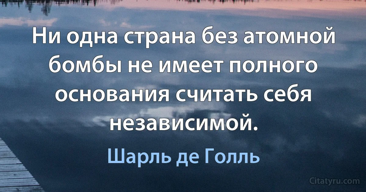 Ни одна страна без атомной бомбы не имеет полного основания считать себя независимой. (Шарль де Голль)