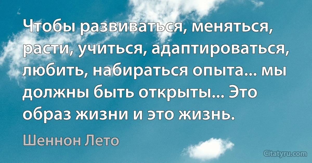 Чтобы развиваться, меняться, расти, учиться, адаптироваться, любить, набираться опыта... мы должны быть открыты... Это образ жизни и это жизнь. (Шеннон Лето)