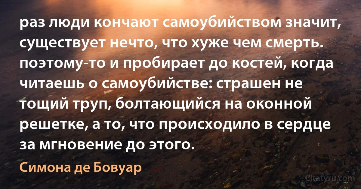 раз люди кончают самоубийством значит, существует нечто, что хуже чем смерть. поэтому-то и пробирает до костей, когда читаешь о самоубийстве: страшен не тощий труп, болтающийся на оконной решетке, а то, что происходило в сердце за мгновение до этого. (Симона де Бовуар)