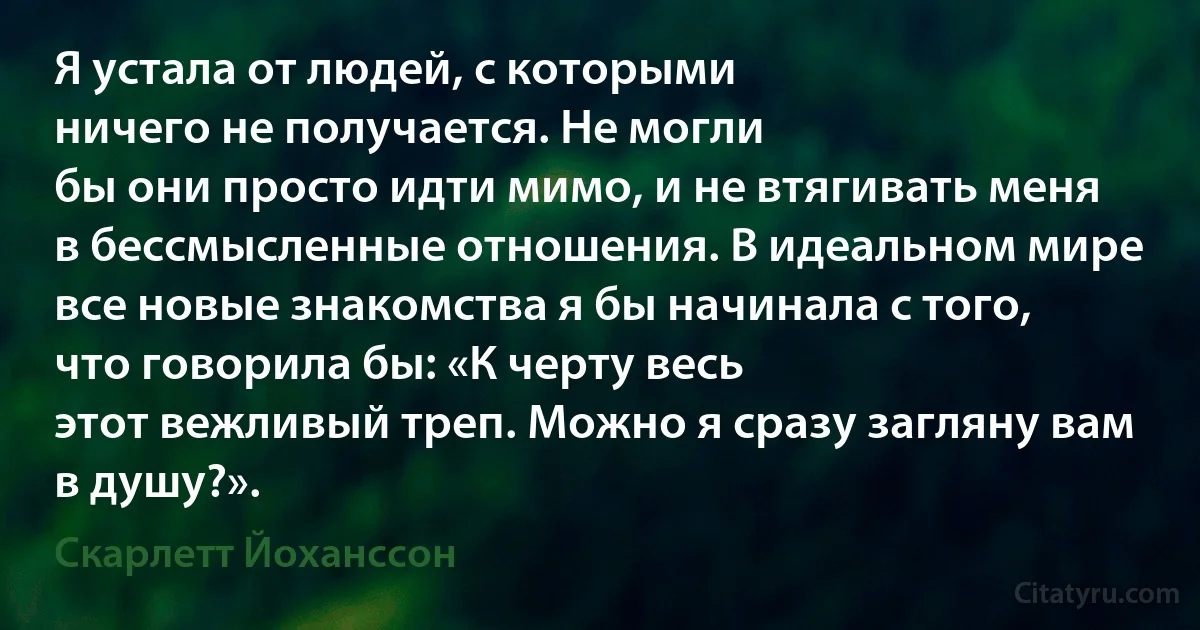 Я устала от людей, с которыми
ничего не получается. Не могли
бы они просто идти мимо, и не втягивать меня в бессмысленные отношения. В идеальном мире все новые знакомства я бы начинала с того,
что говорила бы: «К черту весь
этот вежливый треп. Можно я сразу загляну вам в душу?». (Скарлетт Йоханссон)