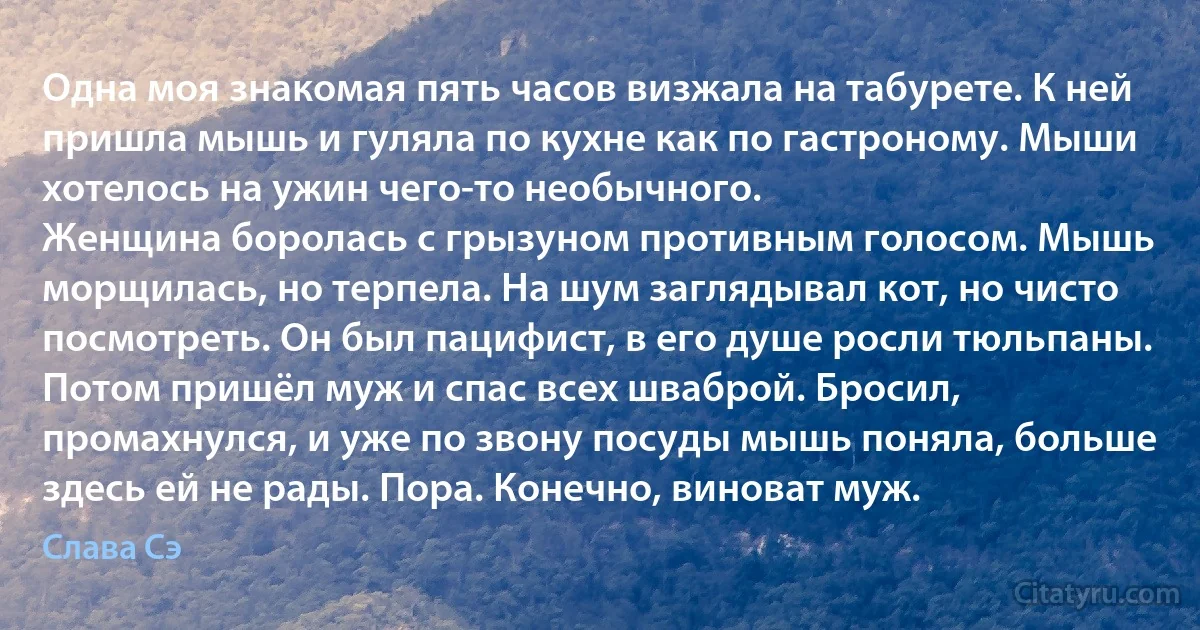 Одна моя знакомая пять часов визжала на табурете. К ней пришла мышь и гуляла по кухне как по гастроному. Мыши хотелось на ужин чего-то необычного. 
Женщина боролась с грызуном противным голосом. Мышь морщилась, но терпела. На шум заглядывал кот, но чисто посмотреть. Он был пацифист, в его душе росли тюльпаны.
Потом пришёл муж и спас всех шваброй. Бросил, промахнулся, и уже по звону посуды мышь поняла, больше здесь ей не рады. Пора. Конечно, виноват муж. (Слава Сэ)