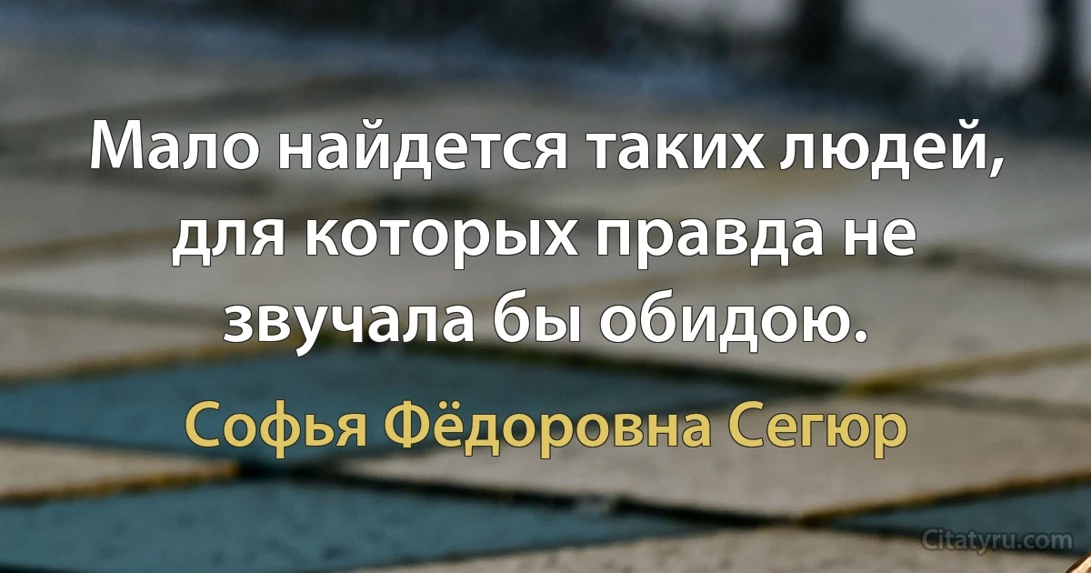 Мало найдется таких людей, для которых правда не звучала бы обидою. (Софья Фёдоровна Сегюр)