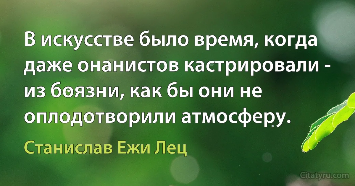 В искусстве было время, когда даже онанистов кастрировали - из боязни, как бы они не оплодотворили атмосферу. (Станислав Ежи Лец)