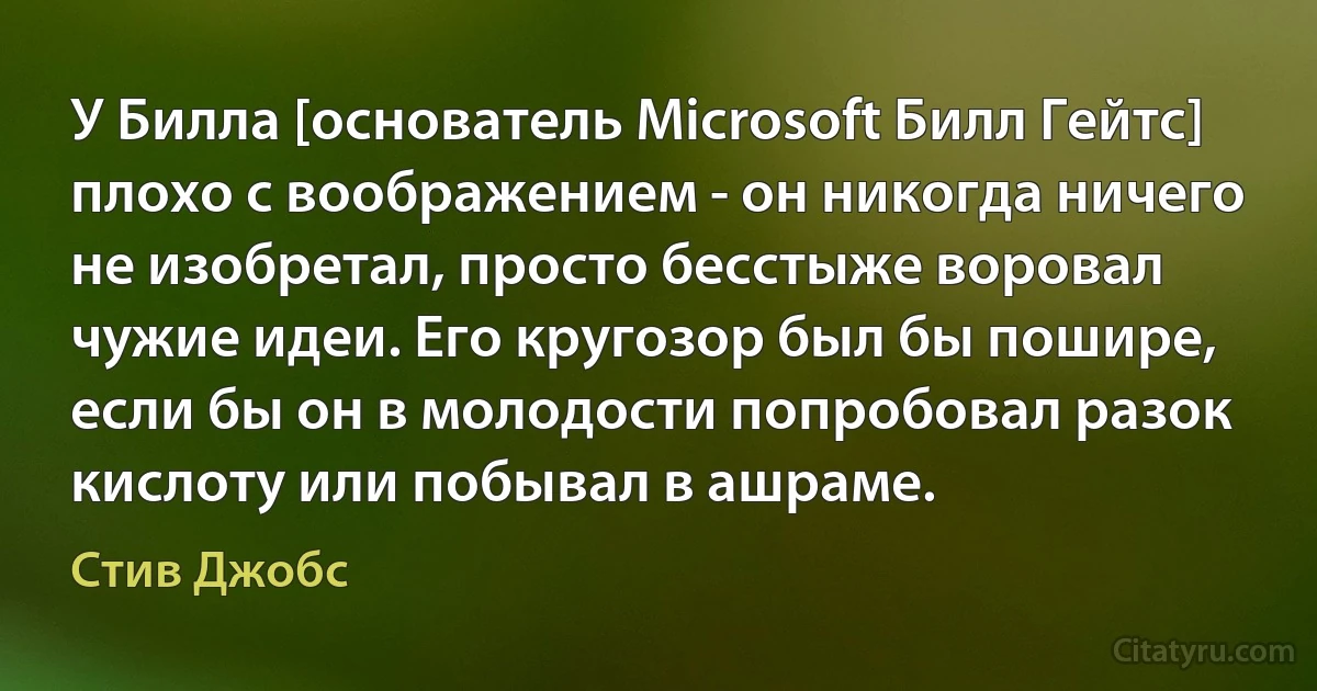 У Билла [основатель Microsoft Билл Гейтс] плохо с воображением - он никогда ничего не изобретал, просто бесстыже воровал чужие идеи. Его кругозор был бы пошире, если бы он в молодости попробовал разок кислоту или побывал в ашраме. (Стив Джобс)