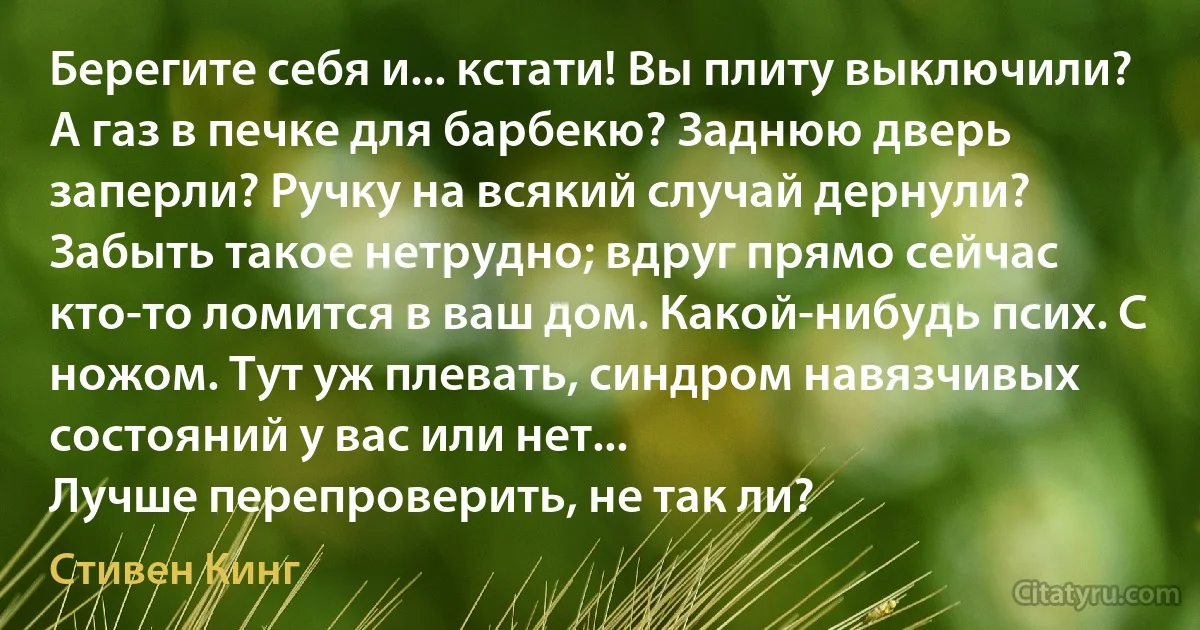 Берегите себя и... кстати! Вы плиту выключили? А газ в печке для барбекю? Заднюю дверь заперли? Ручку на всякий случай дернули? Забыть такое нетрудно; вдруг прямо сейчас кто-то ломится в ваш дом. Какой-нибудь псих. С ножом. Тут уж плевать, синдром навязчивых состояний у вас или нет...
Лучше перепроверить, не так ли? (Стивен Кинг)