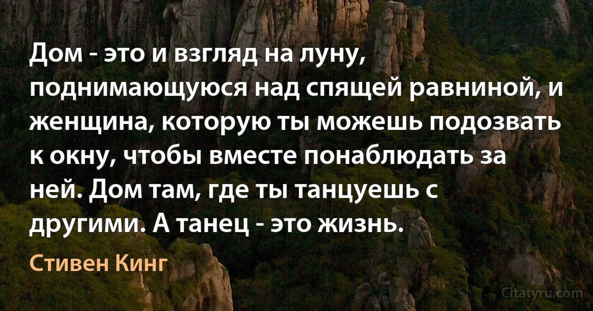 Дом - это и взгляд на луну, поднимающуюся над спящей равниной, и женщина, которую ты можешь подозвать к окну, чтобы вместе понаблюдать за ней. Дом там, где ты танцуешь с другими. А танец - это жизнь. (Стивен Кинг)