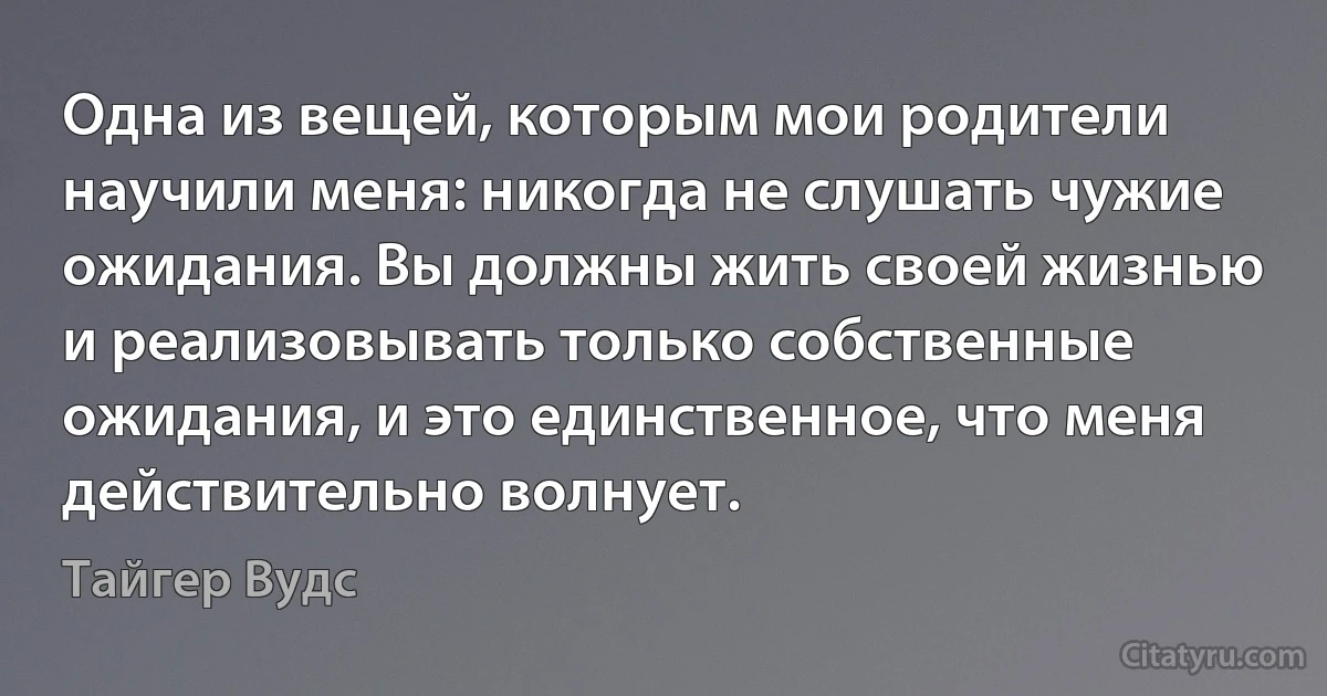 Одна из вещей, которым мои родители научили меня: никогда не слушать чужие ожидания. Вы должны жить своей жизнью и реализовывать только собственные ожидания, и это единственное, что меня действительно волнует. (Тайгер Вудс)