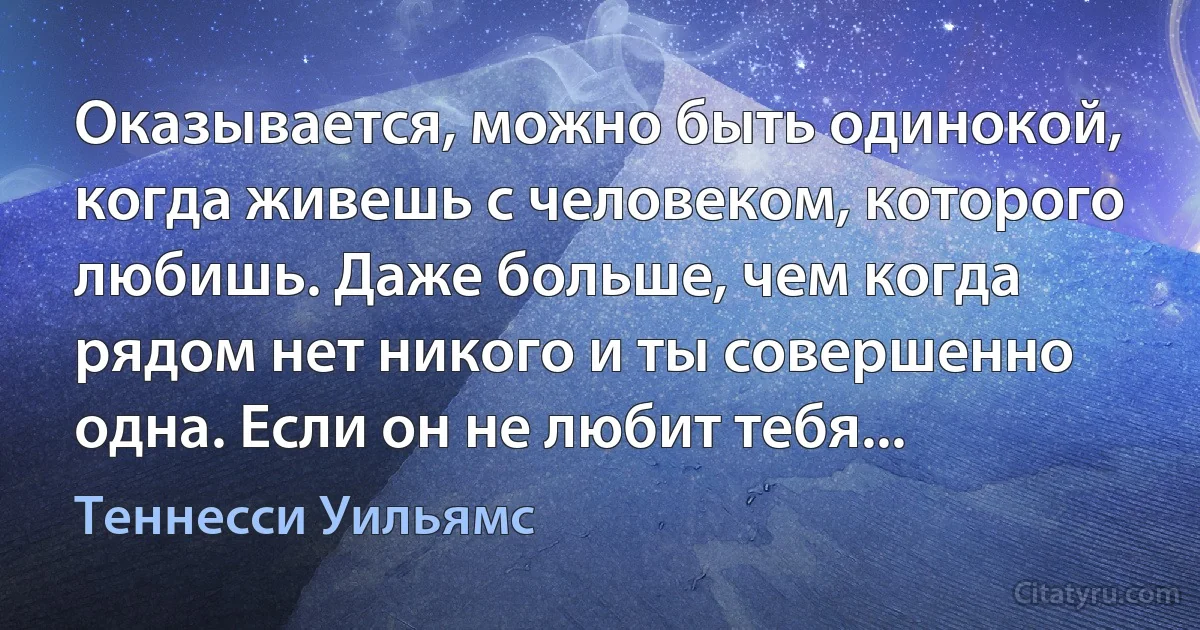 Оказывается, можно быть одинокой, когда живешь с человеком, которого любишь. Даже больше, чем когда рядом нет никого и ты совершенно одна. Если он не любит тебя... (Теннесси Уильямс)