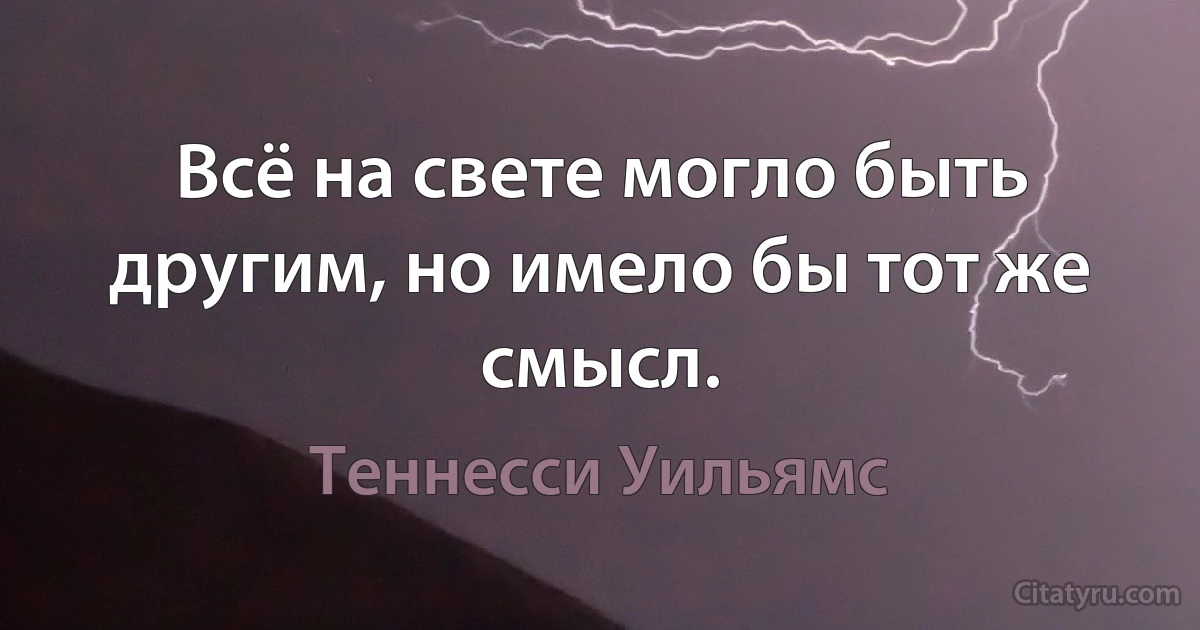 Всё на свете могло быть другим, но имело бы тот же смысл. (Теннесси Уильямс)