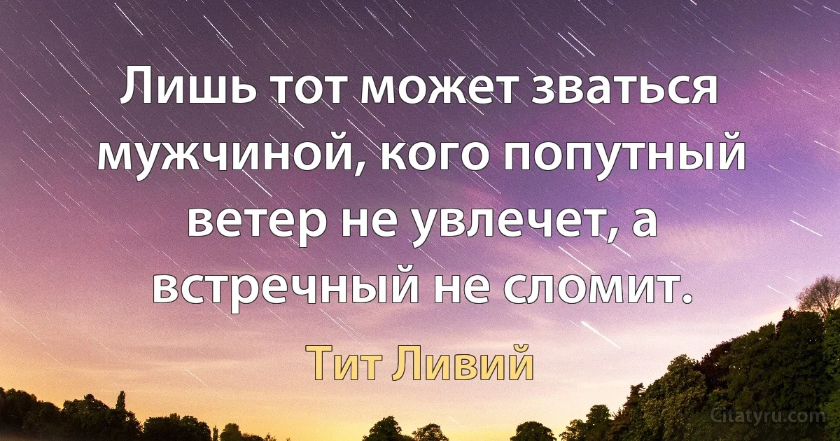 Лишь тот может зваться мужчиной, кого попутный ветер не увлечет, а встречный не сломит. (Тит Ливий)