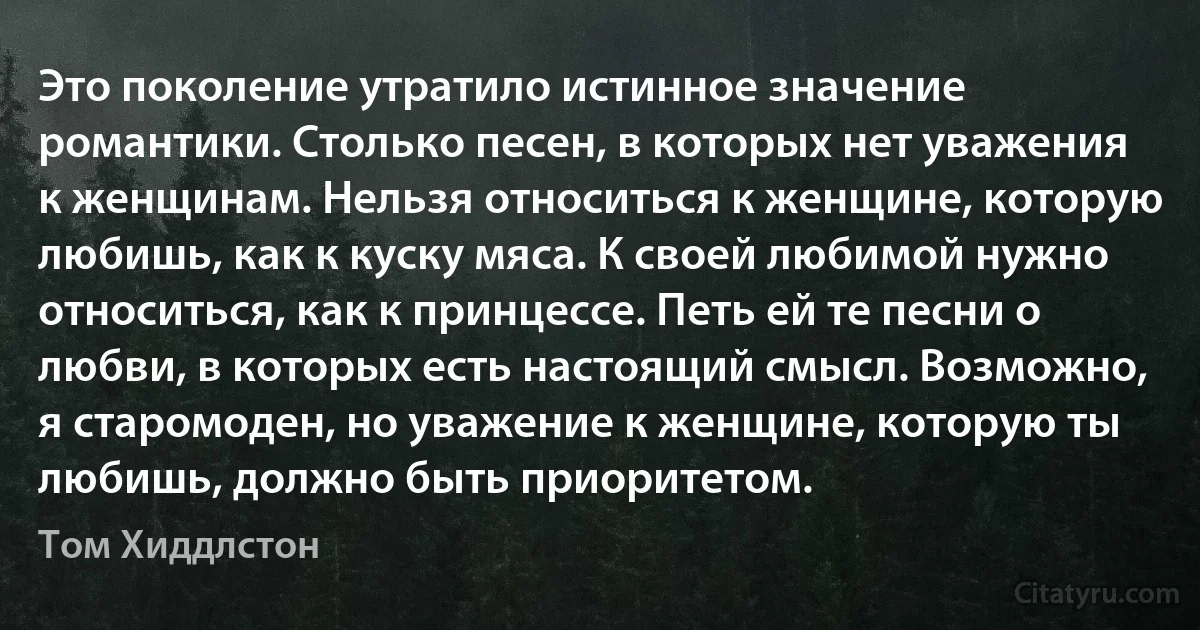 Это поколение утратило истинное значение романтики. Столько песен, в которых нет уважения к женщинам. Нельзя относиться к женщине, которую любишь, как к куску мяса. К своей любимой нужно относиться, как к принцессе. Петь ей те песни о любви, в которых есть настоящий смысл. Возможно, я старомоден, но уважение к женщине, которую ты любишь, должно быть приоритетом. (Том Хиддлстон)