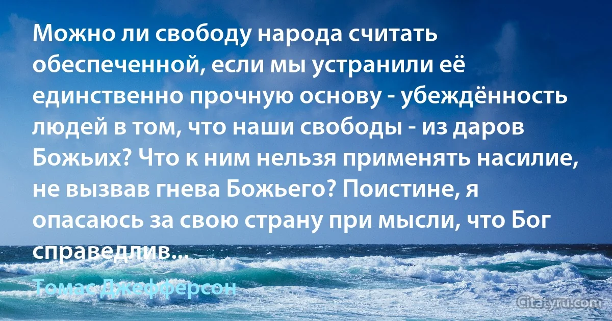 Можно ли свободу народа считать обеспеченной, если мы устранили её единственно прочную основу - убеждённость людей в том, что наши свободы - из даров Божьих? Что к ним нельзя применять насилие, не вызвав гнева Божьего? Поистине, я опасаюсь за свою страну при мысли, что Бог справедлив... (Томас Джефферсон)