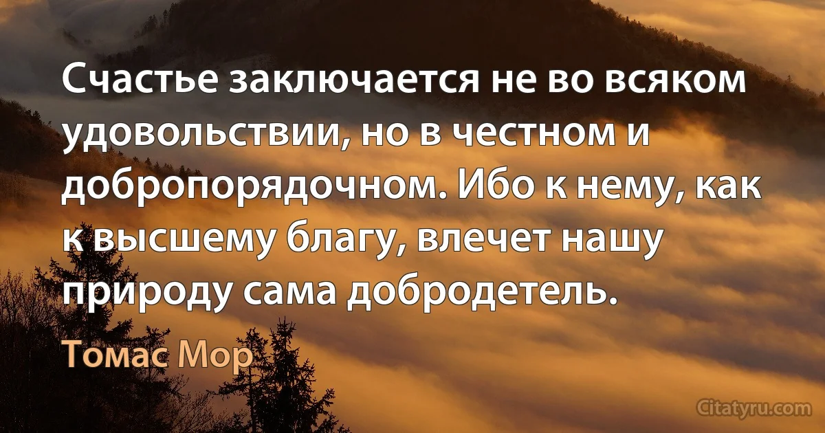 Счастье заключается не во всяком удовольствии, но в честном и добропорядочном. Ибо к нему, как к высшему благу, влечет нашу природу сама добродетель. (Томас Мор)